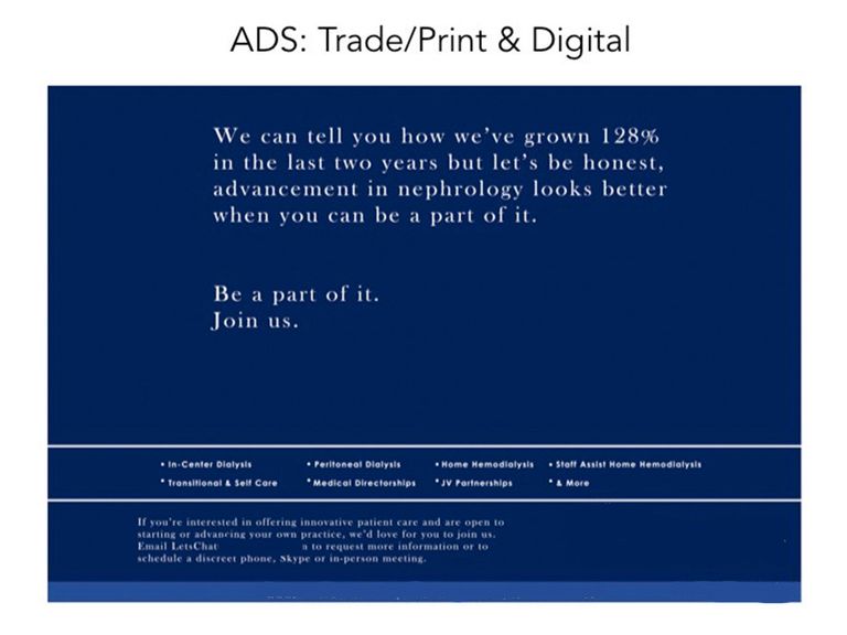When a CEO calls wanting an ad to entice new nephrology fellows in 24 hours, it's imperative to hit the mark the first time and deliver quickly. This simple text ad with targeted messaging did just that - bringing in a 35% increase in practice and partnership interest for the long term. *Bonus: this ad received a nod from the 35th Annual Healthcare Ad Awards.